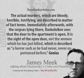 James Meek on Dostoevsky The actual murders, which are bloody, horrible, terrifying, are described in matter of fact terms. Immediately afterwards, with the corpses lying there, Raskolnikov sees that the door to the apartment is open. It is the sight of the open door, not the women which he has just killed, which is described as “a horror such as he had never, never experienced before.” Genius.