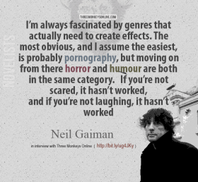 Neil Gaiman on Comedy and Horror I’m always fascinated by genres that actually need to create effects. The most obvious, and I assume the easiest, is probably pornography, but moving on from there horror and humour are both in the same category. If you’re not scared, it hasn’t worked, and if you’re not laughing, it hasn’t worked